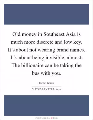 Old money in Southeast Asia is much more discrete and low key. It’s about not wearing brand names. It’s about being invisible, almost. The billionaire can be taking the bus with you Picture Quote #1