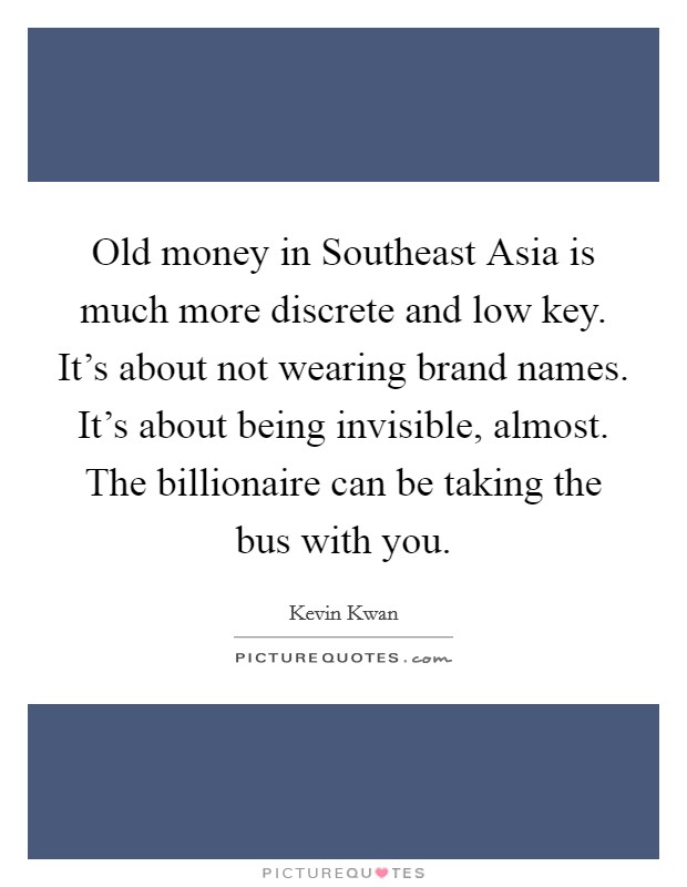 Old money in Southeast Asia is much more discrete and low key. It's about not wearing brand names. It's about being invisible, almost. The billionaire can be taking the bus with you. Picture Quote #1