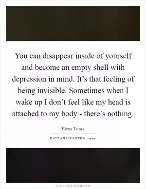 You can disappear inside of yourself and become an empty shell with depression in mind. It’s that feeling of being invisible. Sometimes when I wake up I don’t feel like my head is attached to my body - there’s nothing Picture Quote #1