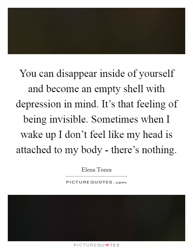 You can disappear inside of yourself and become an empty shell with depression in mind. It's that feeling of being invisible. Sometimes when I wake up I don't feel like my head is attached to my body - there's nothing. Picture Quote #1