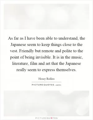 As far as I have been able to understand, the Japanese seem to keep things close to the vest. Friendly but remote and polite to the point of being invisible. It is in the music, literature, film and art that the Japanese really seem to express themselves Picture Quote #1