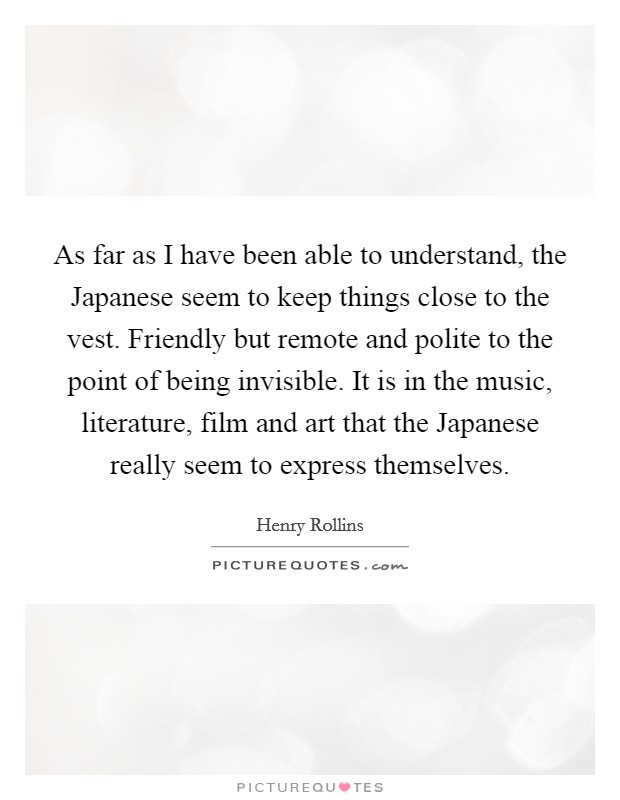 As far as I have been able to understand, the Japanese seem to keep things close to the vest. Friendly but remote and polite to the point of being invisible. It is in the music, literature, film and art that the Japanese really seem to express themselves. Picture Quote #1