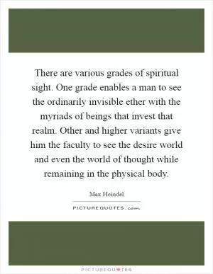 There are various grades of spiritual sight. One grade enables a man to see the ordinarily invisible ether with the myriads of beings that invest that realm. Other and higher variants give him the faculty to see the desire world and even the world of thought while remaining in the physical body Picture Quote #1