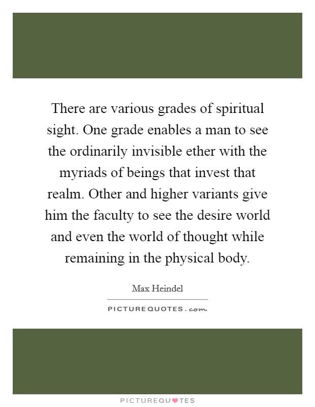 There are various grades of spiritual sight. One grade enables a man to see the ordinarily invisible ether with the myriads of beings that invest that realm. Other and higher variants give him the faculty to see the desire world and even the world of thought while remaining in the physical body. Picture Quote #1
