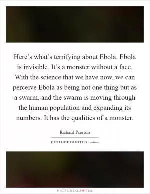 Here’s what’s terrifying about Ebola. Ebola is invisible. It’s a monster without a face. With the science that we have now, we can perceive Ebola as being not one thing but as a swarm, and the swarm is moving through the human population and expanding its numbers. It has the qualities of a monster Picture Quote #1