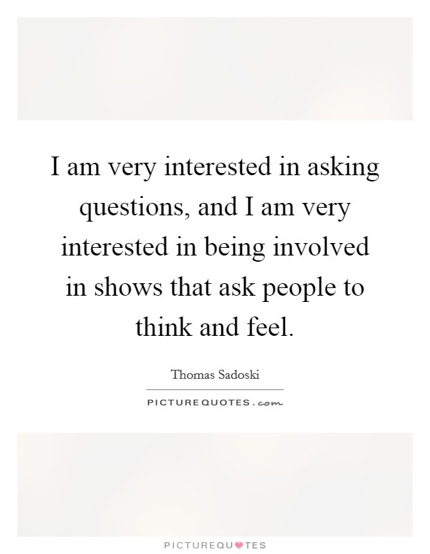 I am very interested in asking questions, and I am very interested in being involved in shows that ask people to think and feel. Picture Quote #1
