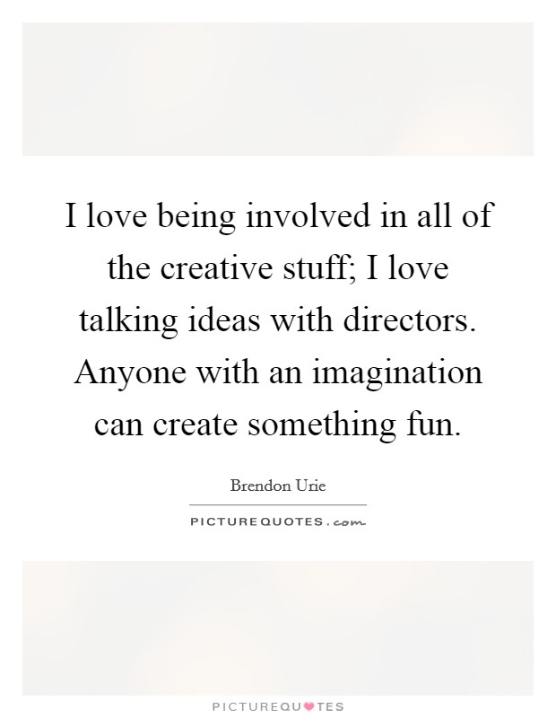 I love being involved in all of the creative stuff; I love talking ideas with directors. Anyone with an imagination can create something fun. Picture Quote #1