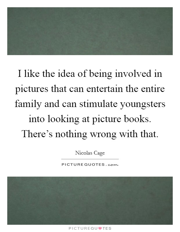 I like the idea of being involved in pictures that can entertain the entire family and can stimulate youngsters into looking at picture books. There's nothing wrong with that. Picture Quote #1