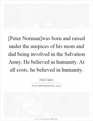 [Peter Norman]was born and raised under the auspices of his mom and dad being involved in the Salvation Army. He believed in humanity. At all costs, he believed in humanity Picture Quote #1