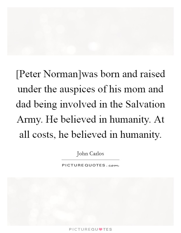 [Peter Norman]was born and raised under the auspices of his mom and dad being involved in the Salvation Army. He believed in humanity. At all costs, he believed in humanity. Picture Quote #1