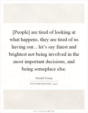 [People] are tired of looking at what happens, they are tired of us having our... let’s say finest and brightest not being involved in the most important decisions, and being someplace else Picture Quote #1