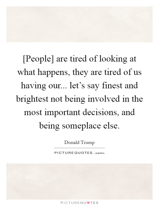 [People] are tired of looking at what happens, they are tired of us having our... let's say finest and brightest not being involved in the most important decisions, and being someplace else. Picture Quote #1