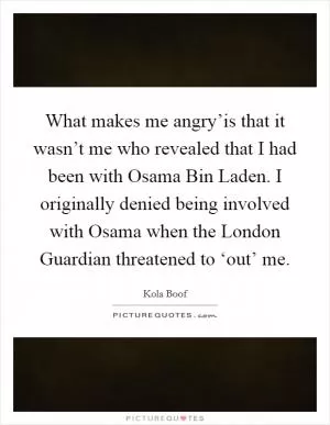 What makes me angry’is that it wasn’t me who revealed that I had been with Osama Bin Laden. I originally denied being involved with Osama when the London Guardian threatened to ‘out’ me Picture Quote #1