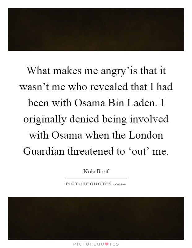 What makes me angry'is that it wasn't me who revealed that I had been with Osama Bin Laden. I originally denied being involved with Osama when the London Guardian threatened to ‘out' me. Picture Quote #1