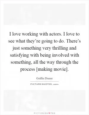 I love working with actors. I love to see what they’re going to do. There’s just something very thrilling and satisfying with being involved with something, all the way through the process [making movie] Picture Quote #1