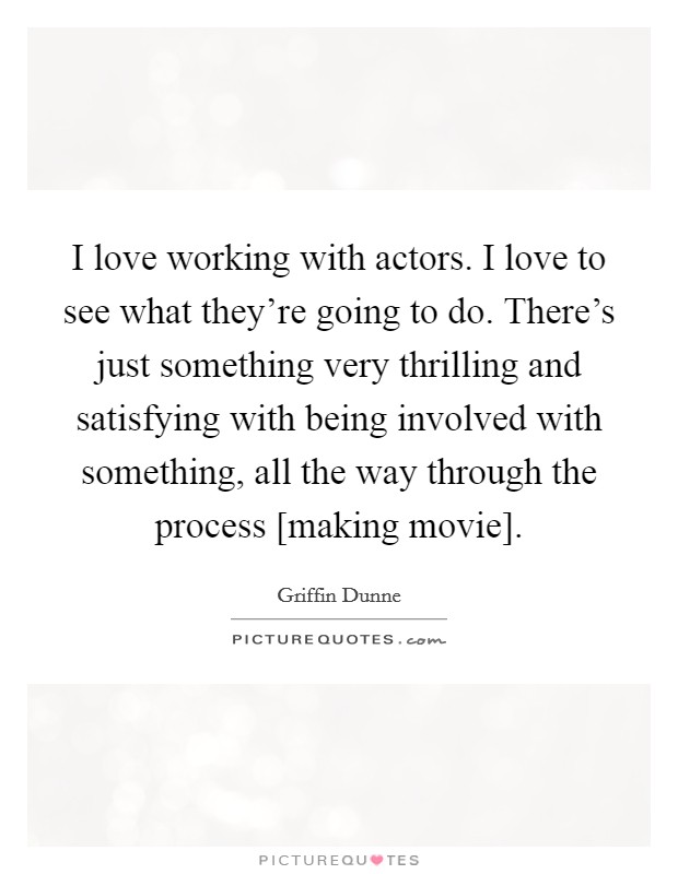 I love working with actors. I love to see what they're going to do. There's just something very thrilling and satisfying with being involved with something, all the way through the process [making movie]. Picture Quote #1