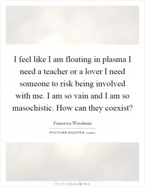 I feel like I am floating in plasma I need a teacher or a lover I need someone to risk being involved with me. I am so vain and I am so masochistic. How can they coexist? Picture Quote #1