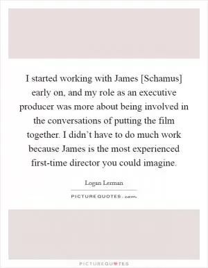 I started working with James [Schamus] early on, and my role as an executive producer was more about being involved in the conversations of putting the film together. I didn’t have to do much work because James is the most experienced first-time director you could imagine Picture Quote #1