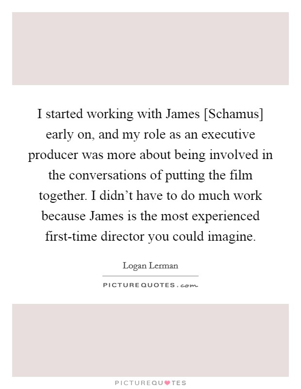 I started working with James [Schamus] early on, and my role as an executive producer was more about being involved in the conversations of putting the film together. I didn't have to do much work because James is the most experienced first-time director you could imagine. Picture Quote #1