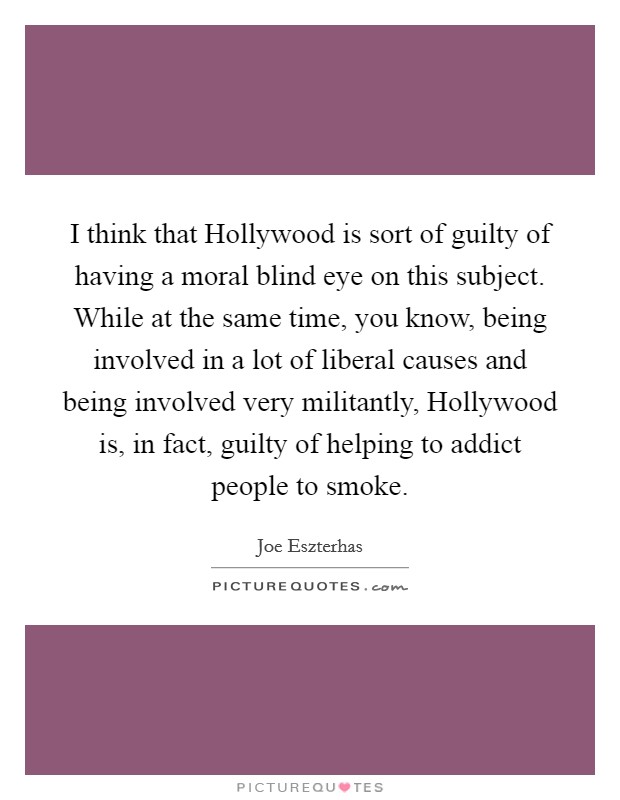 I think that Hollywood is sort of guilty of having a moral blind eye on this subject. While at the same time, you know, being involved in a lot of liberal causes and being involved very militantly, Hollywood is, in fact, guilty of helping to addict people to smoke. Picture Quote #1