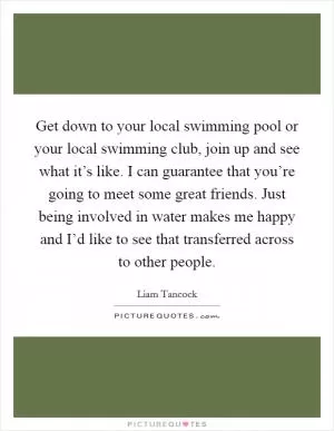 Get down to your local swimming pool or your local swimming club, join up and see what it’s like. I can guarantee that you’re going to meet some great friends. Just being involved in water makes me happy and I’d like to see that transferred across to other people Picture Quote #1