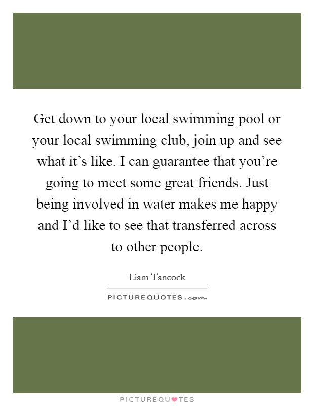 Get down to your local swimming pool or your local swimming club, join up and see what it's like. I can guarantee that you're going to meet some great friends. Just being involved in water makes me happy and I'd like to see that transferred across to other people. Picture Quote #1