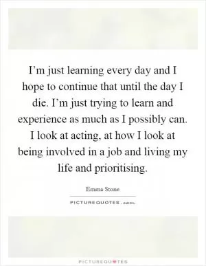 I’m just learning every day and I hope to continue that until the day I die. I’m just trying to learn and experience as much as I possibly can. I look at acting, at how I look at being involved in a job and living my life and prioritising Picture Quote #1