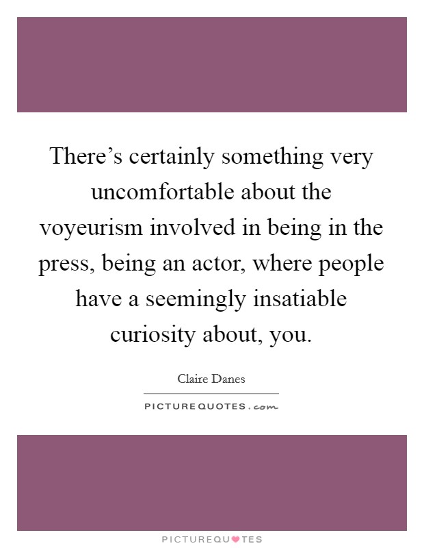 There's certainly something very uncomfortable about the voyeurism involved in being in the press, being an actor, where people have a seemingly insatiable curiosity about, you. Picture Quote #1