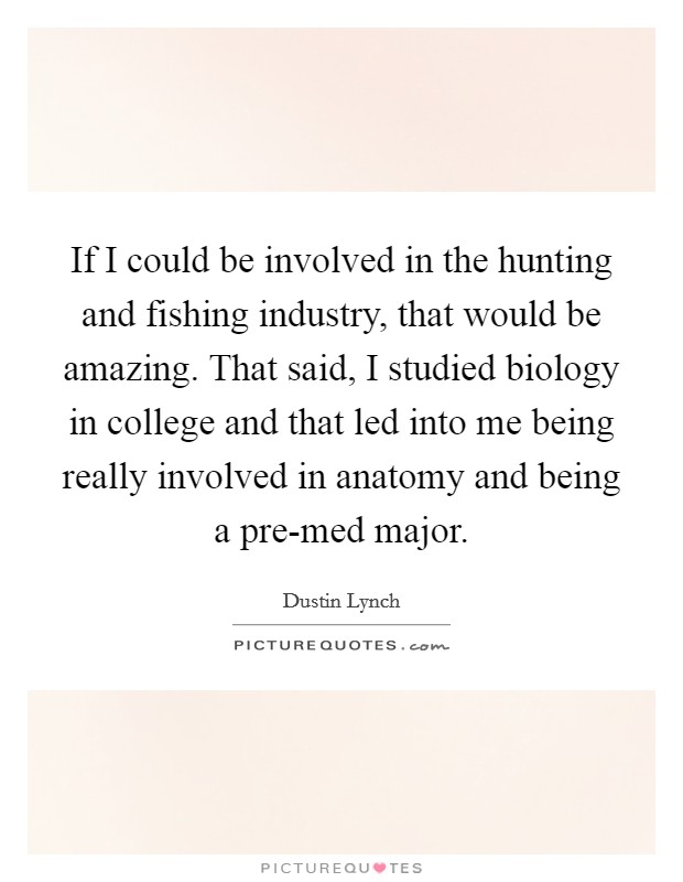 If I could be involved in the hunting and fishing industry, that would be amazing. That said, I studied biology in college and that led into me being really involved in anatomy and being a pre-med major. Picture Quote #1