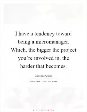 I have a tendency toward being a micromanager. Which, the bigger the project you’re involved in, the harder that becomes Picture Quote #1