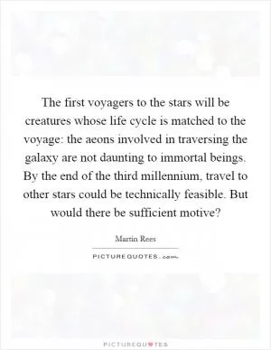 The first voyagers to the stars will be creatures whose life cycle is matched to the voyage: the aeons involved in traversing the galaxy are not daunting to immortal beings. By the end of the third millennium, travel to other stars could be technically feasible. But would there be sufficient motive? Picture Quote #1