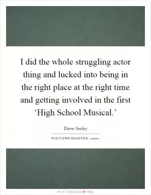 I did the whole struggling actor thing and lucked into being in the right place at the right time and getting involved in the first ‘High School Musical.’ Picture Quote #1
