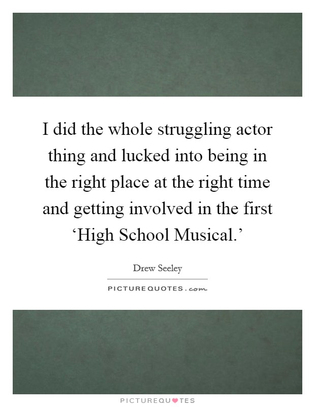 I did the whole struggling actor thing and lucked into being in the right place at the right time and getting involved in the first ‘High School Musical.' Picture Quote #1