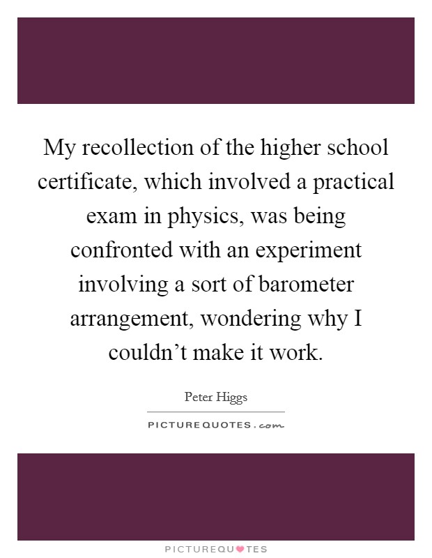 My recollection of the higher school certificate, which involved a practical exam in physics, was being confronted with an experiment involving a sort of barometer arrangement, wondering why I couldn't make it work. Picture Quote #1
