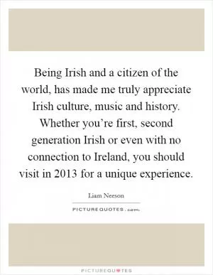 Being Irish and a citizen of the world, has made me truly appreciate Irish culture, music and history. Whether you’re first, second generation Irish or even with no connection to Ireland, you should visit in 2013 for a unique experience Picture Quote #1