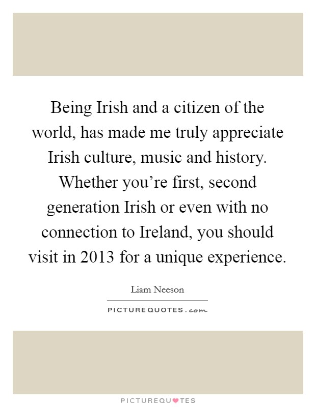 Being Irish and a citizen of the world, has made me truly appreciate Irish culture, music and history. Whether you're first, second generation Irish or even with no connection to Ireland, you should visit in 2013 for a unique experience. Picture Quote #1