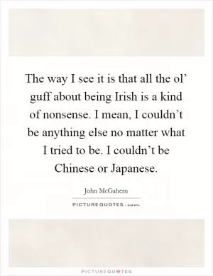 The way I see it is that all the ol’ guff about being Irish is a kind of nonsense. I mean, I couldn’t be anything else no matter what I tried to be. I couldn’t be Chinese or Japanese Picture Quote #1