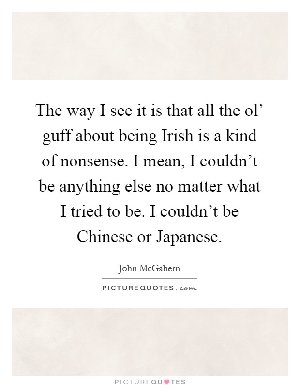 The way I see it is that all the ol' guff about being Irish is a kind of nonsense. I mean, I couldn't be anything else no matter what I tried to be. I couldn't be Chinese or Japanese. Picture Quote #1