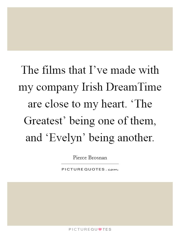The films that I've made with my company Irish DreamTime are close to my heart. ‘The Greatest' being one of them, and ‘Evelyn' being another. Picture Quote #1