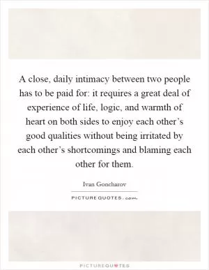 A close, daily intimacy between two people has to be paid for: it requires a great deal of experience of life, logic, and warmth of heart on both sides to enjoy each other’s good qualities without being irritated by each other’s shortcomings and blaming each other for them Picture Quote #1