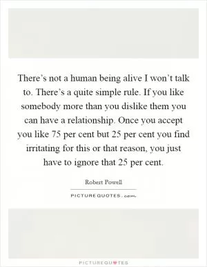There’s not a human being alive I won’t talk to. There’s a quite simple rule. If you like somebody more than you dislike them you can have a relationship. Once you accept you like 75 per cent but 25 per cent you find irritating for this or that reason, you just have to ignore that 25 per cent Picture Quote #1