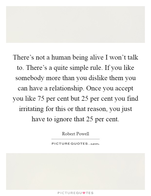 There's not a human being alive I won't talk to. There's a quite simple rule. If you like somebody more than you dislike them you can have a relationship. Once you accept you like 75 per cent but 25 per cent you find irritating for this or that reason, you just have to ignore that 25 per cent. Picture Quote #1