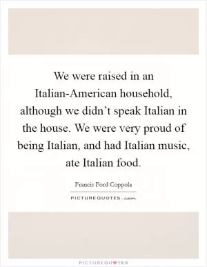 We were raised in an Italian-American household, although we didn’t speak Italian in the house. We were very proud of being Italian, and had Italian music, ate Italian food Picture Quote #1