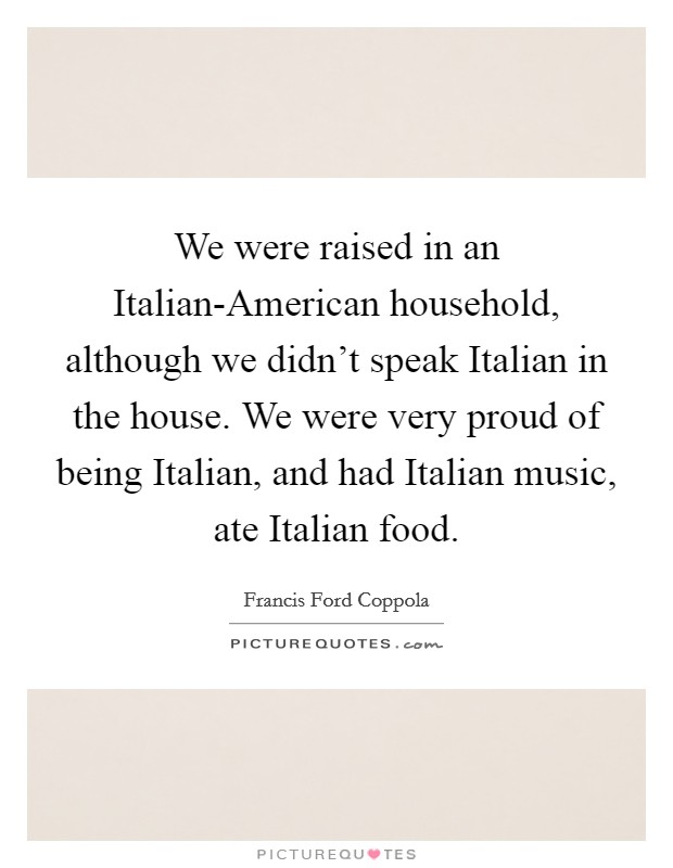 We were raised in an Italian-American household, although we didn't speak Italian in the house. We were very proud of being Italian, and had Italian music, ate Italian food. Picture Quote #1