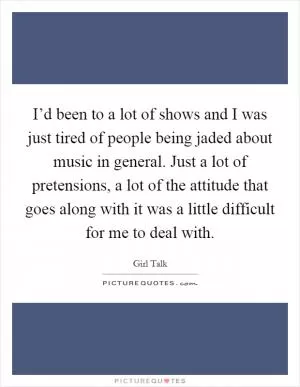 I’d been to a lot of shows and I was just tired of people being jaded about music in general. Just a lot of pretensions, a lot of the attitude that goes along with it was a little difficult for me to deal with Picture Quote #1