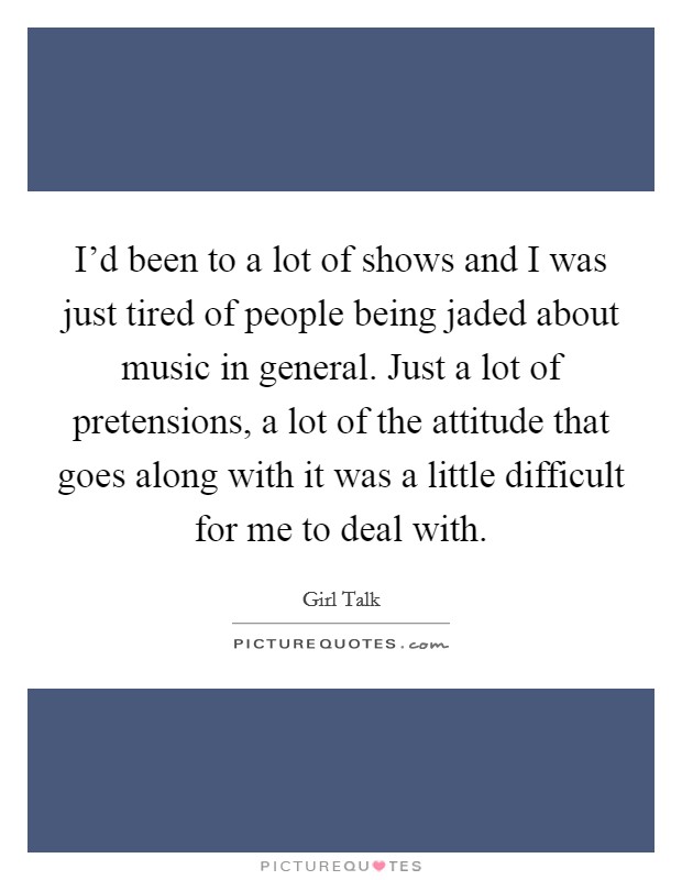 I'd been to a lot of shows and I was just tired of people being jaded about music in general. Just a lot of pretensions, a lot of the attitude that goes along with it was a little difficult for me to deal with. Picture Quote #1