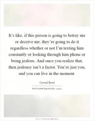 It’s like, if this person is going to betray me or deceive me, they’re going to do it regardless whether or not I’m texting him constantly or looking through him phone or being jealous. And once you realize that, then jealousy isn’t a factor. You’re just you, and you can live in the moment Picture Quote #1