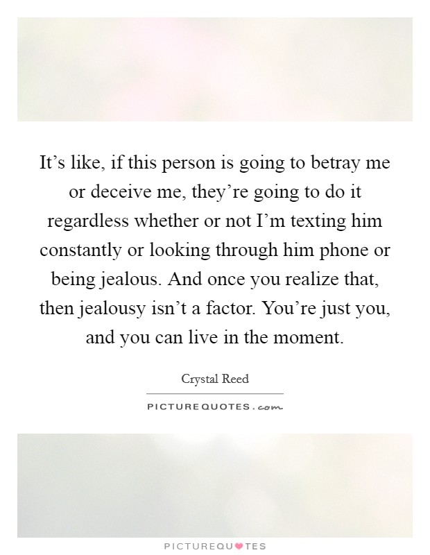 It's like, if this person is going to betray me or deceive me, they're going to do it regardless whether or not I'm texting him constantly or looking through him phone or being jealous. And once you realize that, then jealousy isn't a factor. You're just you, and you can live in the moment. Picture Quote #1