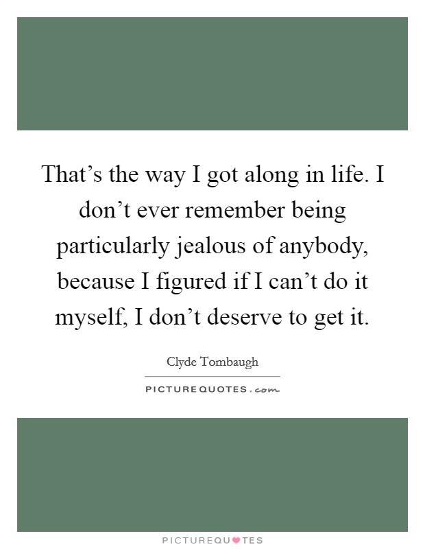 That's the way I got along in life. I don't ever remember being particularly jealous of anybody, because I figured if I can't do it myself, I don't deserve to get it. Picture Quote #1
