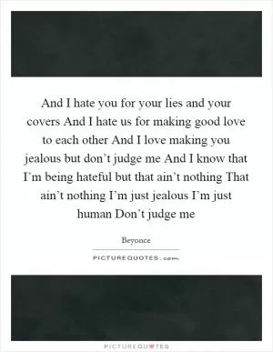 And I hate you for your lies and your covers And I hate us for making good love to each other And I love making you jealous but don’t judge me And I know that I’m being hateful but that ain’t nothing That ain’t nothing I’m just jealous I’m just human Don’t judge me Picture Quote #1
